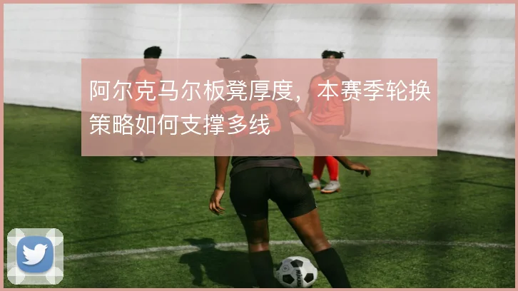 阿尔克马尔板凳厚度，本赛季轮换策略如何支撑多线