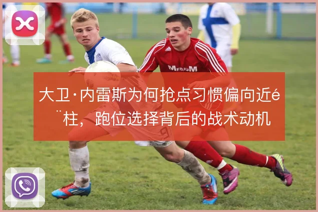 大卫·内雷斯为何抢点习惯偏向近门柱，跑位选择背后的战术动机