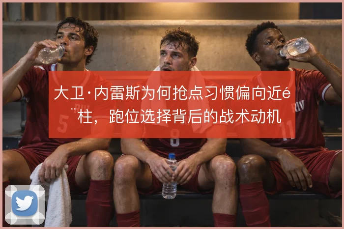 大卫·内雷斯为何抢点习惯偏向近门柱，跑位选择背后的战术动机