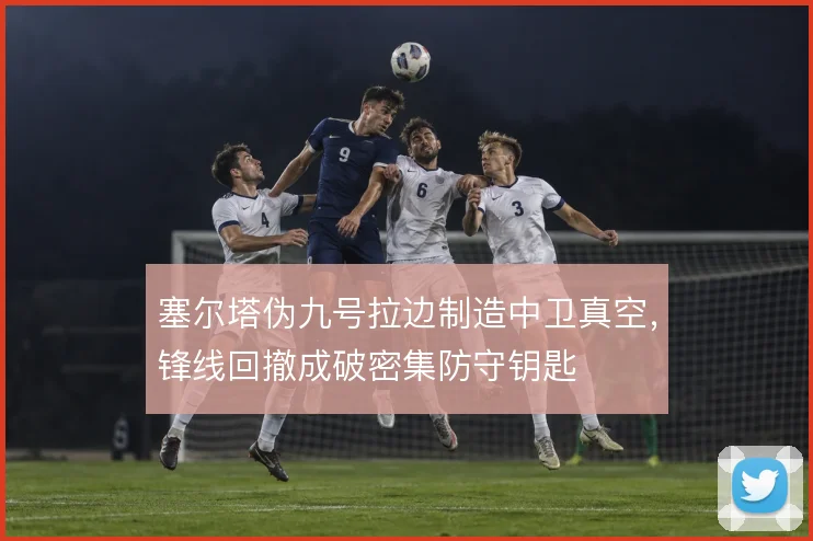 塞尔塔伪九号拉边制造中卫真空,锋线回撤成破密集防守钥匙
