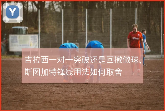 吉拉西一对一突破还是回撤做球,斯图加特锋线用法如何取舍