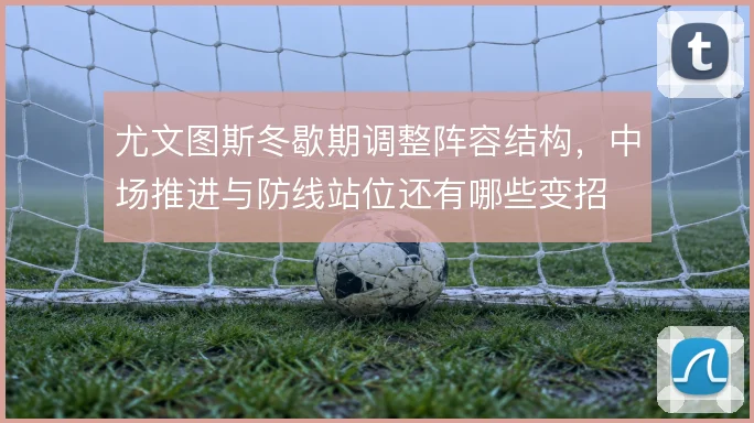 尤文图斯冬歇期调整阵容结构,中场推进与防线站位还有哪些变招