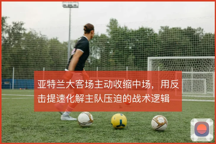 亚特兰大客场主动收缩中场，用反击提速化解主队压迫的战术逻辑