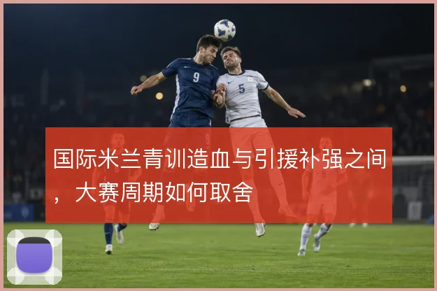 国际米兰青训造血与引援补强之间，大赛周期如何取舍