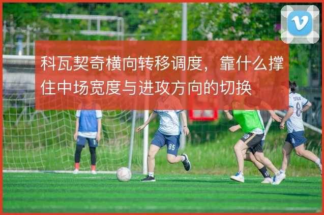 科瓦契奇横向转移调度,靠什么撑住中场宽度与进攻方向的切换