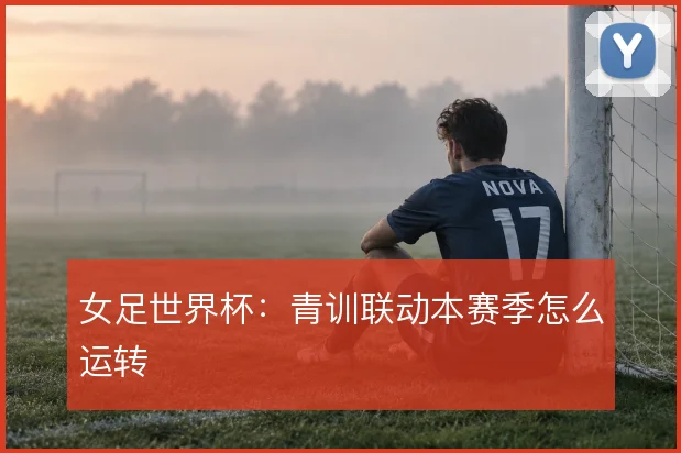 女足世界杯:青训联动本赛季怎么运转