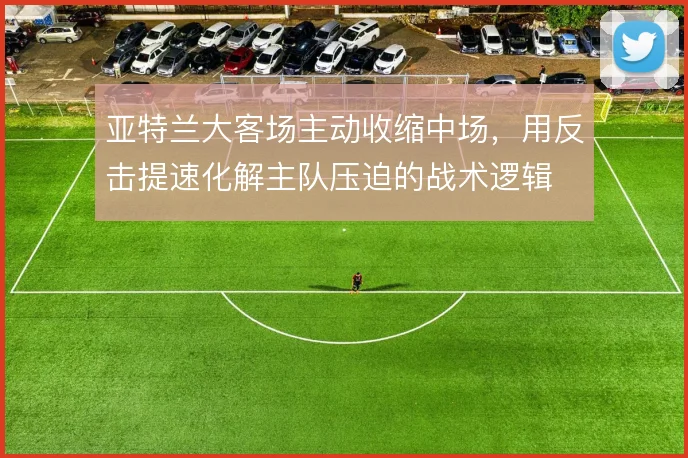 亚特兰大客场主动收缩中场,用反击提速化解主队压迫的战术逻辑