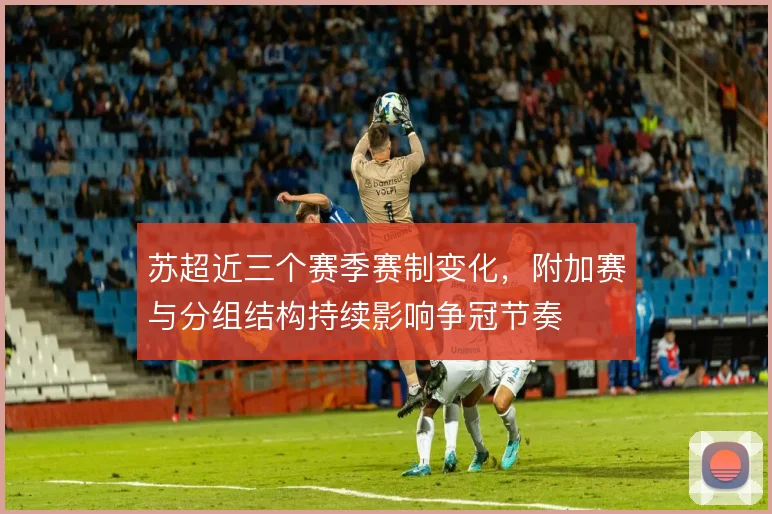 苏超近三个赛季赛制变化,附加赛与分组结构持续影响争冠节奏