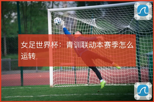 女足世界杯:青训联动本赛季怎么运转