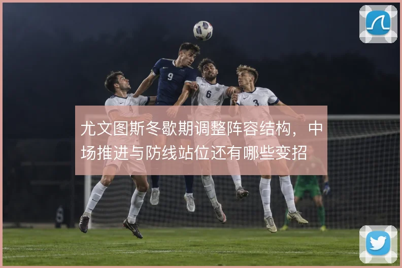 尤文图斯冬歇期调整阵容结构,中场推进与防线站位还有哪些变招