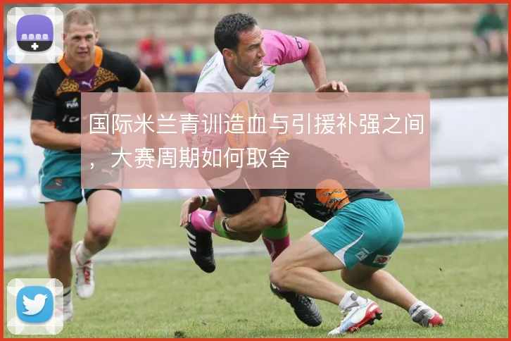 国际米兰青训造血与引援补强之间，大赛周期如何取舍