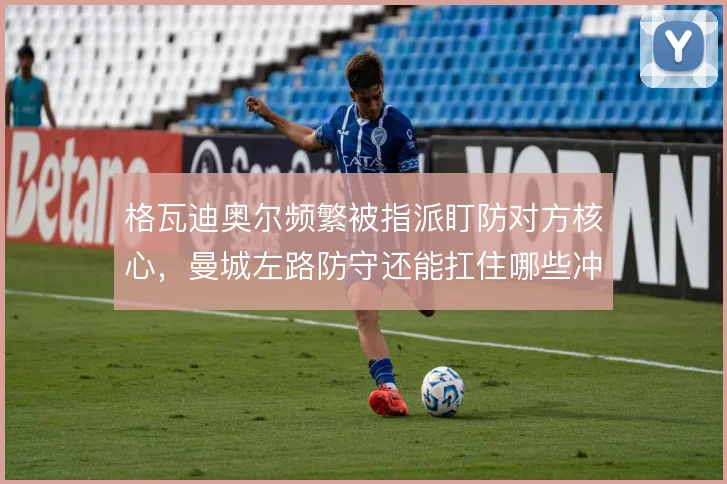 格瓦迪奥尔频繁被指派盯防对方核心，曼城左路防守还能扛住哪些冲击