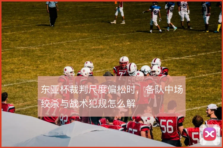 东亚杯裁判尺度偏松时，各队中场绞杀与战术犯规怎么解