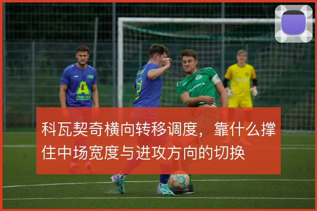 科瓦契奇横向转移调度,靠什么撑住中场宽度与进攻方向的切换