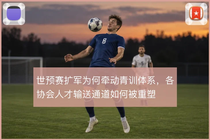世预赛扩军为何牵动青训体系,各协会人才输送通道如何被重塑