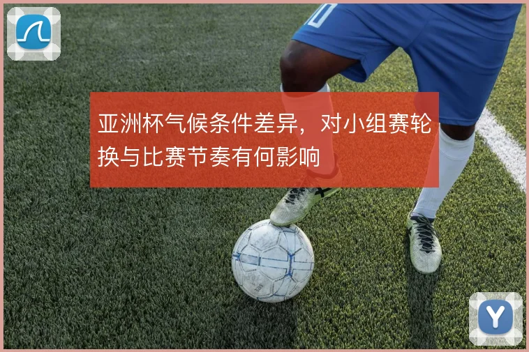 亚洲杯气候条件差异，对小组赛轮换与比赛节奏有何影响