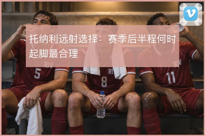 托纳利远射选择：赛季后半程何时起脚最合理