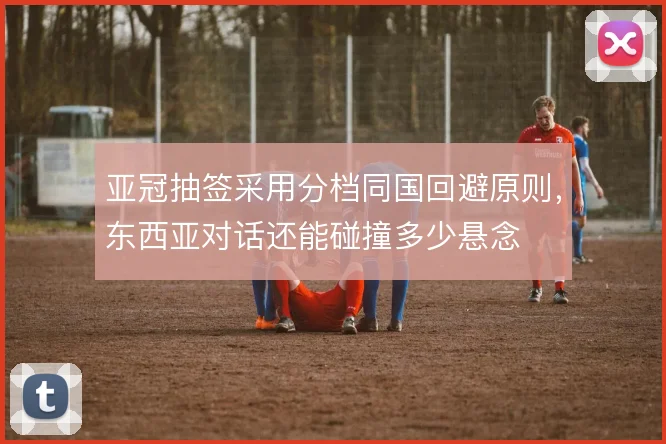亚冠抽签采用分档同国回避原则,东西亚对话还能碰撞多少悬念