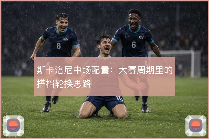 斯卡洛尼中场配置：大赛周期里的搭档轮换思路